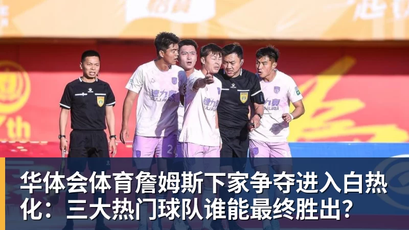 华体会体育詹姆斯下家争夺进入白热化：三大热门球队谁能最终胜出？